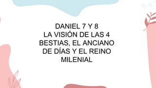 DANIEL 7 Y 8
LA VISIÓN DE LAS 4
BESTIAS, EL ANCIANO
DE DÍAS Y EL REINO
MILENIAL
 