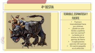 4ªBESTIA
TERRIBLE,ESPANTOSAY
FUERTE
• Fuerza e
insensibilidad hacia
sus víctimas
• ¿Quién es esta
bestia y quiénes
son los cuernos?
• La bestia en sí
misma es Roma-
piernas de hierro
• 2 explicaciones
para los 10 cuernos
• El cuerno pequeño
es el anticristo
 