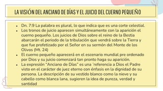 LAVISIÓNDELANCIANODEDÍASYELJUICIODELCUERNOPEQUEÑO
● Dn. 7:9 La palabra es plural, lo que indica que es una corte celestial.
● Los tronos de juicio aparecen simultáneamente con la aparición el
cuerno pequeño. Los juicios de Dios sobre el reino de la Bestia
abarcarán el periodo de la tribulación que vendrá sobre la Tierra y
que fue profetizado por el Señor en su sermón del Monte de los
Olivos (Mt. 24)
● El cuerno pequeño aparecerá en el escenario mundial pre ordenado
por Dios y su juicio comenzará tan pronto haga su aparición.
● La expresión “Anciano de Días” es una ´referencia a Dios el Padre
visto en el carácter de juez eterno con énfasis en la dignidad de su
persona. La descripción de su vestido blanco como la nieve y su
cabello como blanca lana, sugieren la idea de pureza, verdad y
santidad
 