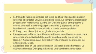 ● El trono de fuego es símbolo del juciio de Dios y las ruedas pueden
referirse al carácter universal de dicho juicio. La completa descripción
presenta un maravilloso cuadro del Dios de gloria, omnipotente y
eterno que está a unto de juzgar la maldad y el pecado de los
hombres tal como lo ha anunciado a través de sus profetas.
● El fuego describe el juicio, su gloria y su justicia
● La expresión millares de millares y millones de millones es una clara
referencia a la actividad del ejército angelical en la presencia de
Dios. En Apocalipsis, Juan dice haber visto millones de millones de
ángeles (Ap. 5:11).
● Es posible que en los libros se hallen las obras de los hombres. La
escritura dice que Dios pagará a cada uno conforme a sus obras.
 