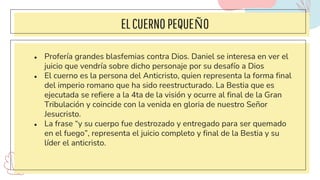 ELCUERNO PEQUEÑO
● Profería grandes blasfemias contra Dios. Daniel se interesa en ver el
juicio que vendría sobre dicho personaje por su desafío a Dios
● El cuerno es la persona del Anticristo, quien representa la forma final
del imperio romano que ha sido reestructurado. La Bestia que es
ejecutada se refiere a la 4ta de la visión y ocurre al final de la Gran
Tribulación y coincide con la venida en gloria de nuestro Señor
Jesucristo.
● La frase “y su cuerpo fue destrozado y entregado para ser quemado
en el fuego”, representa el juicio completo y final de la Bestia y su
líder el anticristo.
 