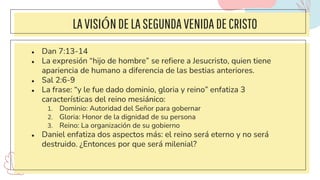 LAVISIÓNDELASEGUNDAVENIDA DECRISTO
● Dan 7:13-14
● La expresión “hijo de hombre” se refiere a Jesucristo, quien tiene
apariencia de humano a diferencia de las bestias anteriores.
● Sal 2:6-9
● La frase: “y le fue dado dominio, gloria y reino” enfatiza 3
características del reino mesiánico:
1. Dominio: Autoridad del Señor para gobernar
2. Gloria: Honor de la dignidad de su persona
3. Reino: La organización de su gobierno
● Daniel enfatiza dos aspectos más: el reino será eterno y no será
destruido. ¿Entonces por que será milenial?
 