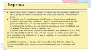 Dosposturas
● Amileniarista: Ven un conflicto, ya que la eternidad del reino de Cristo no permite
sitio alguno para un reinado terrenal de mil años, pues entonces se anula el reino
eterno.
● Premileniaristas: El propósito origina de Dios era el de manifestar su absoluta
autoridad y este propósito se realizará cuando Cristo reúna la teocracia terrenal
con el reino eterno de Dios. De esta manera mientras el dominio teocrático
terrenal se limita a mil años, que es suficiente tiempo para manifestar la teocracia
perfecta de Dios sobre la tierra, su reino es eterno.
El milenio es en verdad una etapa inicial del reino de Dios, no enseñan que el reino
de Cristo solamente durará mil años, sino más bien, que el reinado eterno de Cristo
tiene una etapa inicial e histórica en la que se cumplirán las promesas hechas por Dios
a los patriarcas del A.T.
Durante la era milenial los atributos de la absoluta deidad de Cristo y los de su
perfecta humanidad serán plenamente manifestados dentro de la estructura del
tiempo.
 