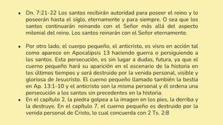 ● Dn. 7:21-22 Los santos recibirán autoridad para poseer el reino y lo
poseerán hasta el siglo, eternamente y para siempre. O sea que los
santos continuarán reinando con el Señor más allá del aspecto
milenial del reino. Los santos reinarán con el Señor eternamente.
● Por otro lado, el cuerpo pequeño, el anticristo, es visro en acción tal
como aparece en Apocalipsis 13 haciendo guerra o persiguiendo a
los santos. Esta persecución, es sin lugar a dudas, futura, ya que el
cuerno pequeño hará su aparición en el escenario de la historia en
los últimos tiempos y será destruido por la venida personal, visible y
gloriosa de Jesucristo. El cuerno pequeño llamado también la bestia
en Ap. 13:1-10 y el anticristo son la misma personal y él ordena una
persecución a los santos sin precedentes en la historia.
● En el capítulo 2, la piedra golpea a la imagen en los pies, la derriba y
la destruye. En el capítulo 7, el cuerno pequeño es destruido por la
venida personal de Cristo, lo cual concuerda con 2 Ts. 2:8
 