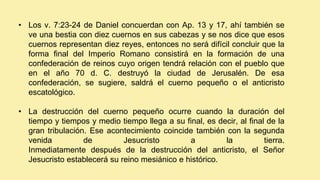 • Los v. 7:23-24 de Daniel concuerdan con Ap. 13 y 17, ahí también se
ve una bestia con diez cuernos en sus cabezas y se nos dice que esos
cuernos representan diez reyes, entonces no será difícil concluir que la
forma final del Imperio Romano consistirá en la formación de una
confederación de reinos cuyo origen tendrá relación con el pueblo que
en el año 70 d. C. destruyó la ciudad de Jerusalén. De esa
confederación, se sugiere, saldrá el cuerno pequeño o el anticristo
escatológico.
• La destrucción del cuerno pequeño ocurre cuando la duración del
tiempo y tiempos y medio tiempo llega a su final, es decir, al final de la
gran tribulación. Ese acontecimiento coincide también con la segunda
venida de Jesucristo a la tierra.
Inmediatamente después de la destrucción del anticristo, el Señor
Jesucristo establecerá su reino mesiánico e histórico.
 