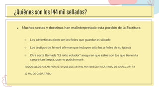 ¿Quiénessonlos144milsellados?
● Muchas sectas y doctrinas han malinterpretado esta porción de la Escritura.
○ Los adventistas dicen ser los fieles que guardan el sábado
○ Los testigos de Jehová afirman que incluyen sólo los a fieles de su iglesia
○ Otra secta llamada “El rollo volador” aseguran que éstos son los que tienen la
sangre tan limpia, que no podrán morir.
TODOS ELLOS PASAN POR ALTO QUE LOS 144 MIL PERTENECEN A LA TRIBU DE ISRAEL. AP. 7:4
12 MIL DE CADA TRIBU
 