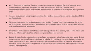 ● AP. 7:3 emplea la palabra “Siervos” que es la misma que el apóstol Pablo y Santiago usan
para referirse a sí mismos, como esclavos de Jesucristo. La principal tarea de ellos
independientemente de su ocupación o dispensación, es comunicar el evangelio de la gracia de
Dios.
● Aunque atravesarán una gran persecución, ellos podrán conocer lo que viene a través del libro
de Apocalipsis.
● No se sabe cómo será el sello pero parece ser visible. Durante este mismo periodo, la gente
será obligada a ponerse la marca de la Bestia; aunque la Biblia no lo dice, los teólogos afirman
que estas marcas son definitivas.
● Durante los primeros días de la tribulación, los seguidores de la bestia y los 144 mil harán una
campaña intensa para que la gente se ponga el sello de sus señores.
● Luego de que el anticristo comience una ola de persecución sobre los cristianos y luego de que
se proclame a sí mismo Dios, en medio de la tribulación quedarán pocos en la tierra que no se
hayan comprometido con uno u otro pero comprometerán sus vidas para ayudar a los judíos,
entonces se habrán ganado la oportunidad de entrar al reino milenial y serán quienes pueblen
la tierra en ese periodo.
 