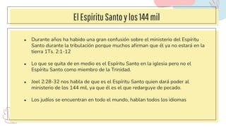 ElEspírituSantoylos144mil
● Durante años ha habido una gran confusión sobre el ministerio del Espíritu
Santo durante la tribulación porque muchos afirman que él ya no estará en la
tierra 1Ts. 2:1-12
● Lo que se quita de en medio es el Espíritu Santo en la iglesia pero no el
Espíritu Santo como miembro de la Trinidad.
● Joel 2:28-32 nos habla de que es el Espíritu Santo quien dará poder al
ministerio de los 144 mil, ya que él es el que redarguye de pecado.
● Los judíos se encuentran en todo el mundo, hablan todos los idiomas
 