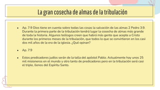Lagrancosechadealmasdelatribulación
● Ap. 7:9 Dios tiene en cuenta sobre todas las cosas la salvación de las almas 2 Pedro 3:9.
Durante la primera parte de la tribulación tendrá lugar la cosecha de almas más grande
de toda la historia. Algunos teólogos creen que habrá más gente que acepte a Cristo
durante los primeros meses de la tribulación, que todos lo que se convirtieron en los casi
dos mil años de la era de la iglesia. ¿Qué opinan?
● Ap. 7:9
● Estos predicadores judíos serán de la talla del apóstol Pablo. Actualmente hay unos 25
mil misioneros en el mundo y otro tanto de predicadores pero en la tribulación será casi
el triple, llenos del Espíritu Santo.
 