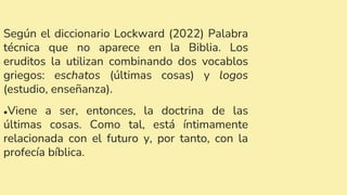 Según el diccionario Lockward (2022) Palabra
técnica que no aparece en la Biblia. Los
eruditos la utilizan combinando dos vocablos
griegos: eschatos (últimas cosas) y logos
(estudio, enseñanza).
●Viene a ser, entonces, la doctrina de las
últimas cosas. Como tal, está íntimamente
relacionada con el futuro y, por tanto, con la
profecía bíblica.
 