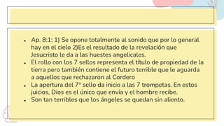 ● Ap. 8:1: 1) Se opone totalmente al sonido que por lo general
hay en el cielo 2)Es el resultado de la revelación que
Jesucristo le da a las huestes angelicales.
● El rollo con los 7 sellos representa el título de propiedad de la
tierra pero también contiene el futuro terrible que le aguarda
a aquellos que rechazaron al Cordero
● La apertura del 7° sello da inicio a las 7 trompetas. En estos
juicios, Dios es el único que envía y el hombre recibe.
● Son tan terribles que los ángeles se quedan sin aliento.
 