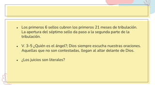 ● Los primeros 6 sellos cubren los primeros 21 meses de tribulación.
La apertura del séptimo sello da paso a la segunda parte de la
tribulación.
● V. 3-5 ¿Quién es el ángel?; Dios siempre escucha nuestras oraciones.
Aquellas que no son contestadas, llegan al altar delante de Dios.
● ¿Los juicios son literales?
 