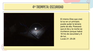 4ªTROMPETA:OSCURIDAD
El mismo Dios que creó
la luz en un principio,
puede quitar la tercera
parte de ella. Parecerá
que el día y la noche se
invirtieron porque habrá
16 hrs de oscuridad y 8
de luz.
Lucas 21: 25-26
 