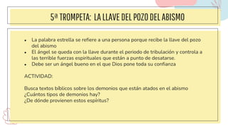 5ªTROMPETA: LALLAVEDELPOZODELABISMO
● La palabra estrella se refiere a una persona porque recibe la llave del pozo
del abismo
● El ángel se queda con la llave durante el periodo de tribulación y controla a
las terrible fuerzas espirituales que están a punto de desatarse.
● Debe ser un ángel bueno en el que Dios pone toda su confianza
ACTIVIDAD:
Busca textos bíblicos sobre los demonios que están atados en el abismo
¿Cuántos tipos de demonios hay?
¿De dónde provienen estos espíritus?
 