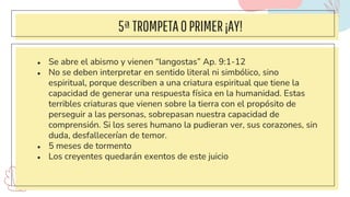 5ªTROMPETAOPRIMER¡AY!
● Se abre el abismo y vienen “langostas” Ap. 9:1-12
● No se deben interpretar en sentido literal ni simbólico, sino
espiritual, porque describen a una criatura espiritual que tiene la
capacidad de generar una respuesta física en la humanidad. Estas
terribles criaturas que vienen sobre la tierra con el propósito de
perseguir a las personas, sobrepasan nuestra capacidad de
comprensión. Si los seres humano la pudieran ver, sus corazones, sin
duda, desfallecerían de temor.
● 5 meses de tormento
● Los creyentes quedarán exentos de este juicio
 
