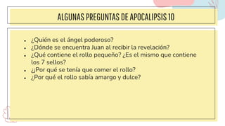 ALGUNAS PREGUNTASDEAPOCALIPSIS 10
● ¿Quién es el ángel poderoso?
● ¿Dónde se encuentra Juan al recibir la revelación?
● ¿Qué contiene el rollo pequeño? ¿Es el mismo que contiene
los 7 sellos?
● ¿¡Por qué se tenía que comer el rollo?
● ¿Por qué el rollo sabía amargo y dulce?
 
