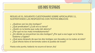 LOSDOSTESTIGOS
RESUELVE EL SIGUIENTE CUESTIONARIO SOBRE APOCALIPSIS 11,
SUSTENTANDO LAS RESPUESTAS CON TEXTOS BÍBLICOS
1. ¿Quiénes son los dos testigos?
2. ¿Qué predicaban? ¿Cuál era su tarea?
3. ¿Quién es la bestia que sube del abismo?
4. ¿Por qué no los mata inmediatamente?
5. ¿En dónde se encuentran los dos testigos? ¿Por qué a ese lugar se le llama
Sodoma y Egipto?
6. ¿Qué pasa después de que los dos testigos son llevados en la nubes al cielo?
7. ¿Qué efecto tiene el terremoto sobre el pueblo de Israel?
Hasta este punto, todavía no ocurre el tercer ¡Ay!
 