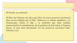 De hecho, ya comenzó.
El libro de Hebreos nos dice que Dios “en estos postreros [eschatos]
días nos ha hablado por el Hijo” (Hebreos 1:2, énfasis añadido); y en
Pentecostés, Pedro le dijo a la multitud que ellos estaban
presenciando el cumplimiento de la profecía de Joel sobre el Espíritu
Santo, el cual sería derramado “en los postreros [eschatos] días”
(Hechos 2:17).
 