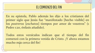 ELCOMIENZODELFIN
En su epístola, Pablo además les dijo a los cristianos del
primer siglo que Jesús fue “manifestado [hecho visible] en
los postreros [eschatos] tiempos por amor de vosotros” (1
Pedro 1:20, énfasis añadido).
Todos estos versículos indican que el tiempo del fin
comenzó con la primera venida de Cristo. ¡Y ahora estamos
mucho más cerca del fin!
 