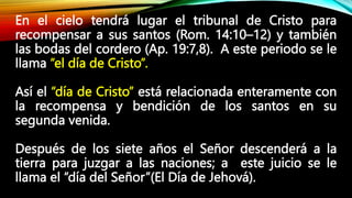 En el cielo tendrá lugar el tribunal de Cristo para
recompensar a sus santos (Rom. 14:10–12) y también
las bodas del cordero (Ap. 19:7,8). A este periodo se le
llama “el día de Cristo”.
Así el “día de Cristo” está relacionada enteramente con
la recompensa y bendición de los santos en su
segunda venida.
Después de los siete años el Señor descenderá a la
tierra para juzgar a las naciones; a este juicio se le
llama el “día del Señor”(El Día de Jehová).
 