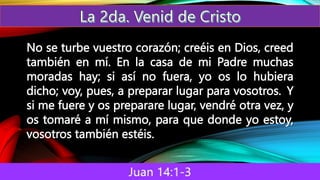 Juan 14:1-3
No se turbe vuestro corazón; creéis en Dios, creed
también en mí. En la casa de mi Padre muchas
moradas hay; si así no fuera, yo os lo hubiera
dicho; voy, pues, a preparar lugar para vosotros. Y
si me fuere y os preparare lugar, vendré otra vez, y
os tomaré a mí mismo, para que donde yo estoy,
vosotros también estéis.
 