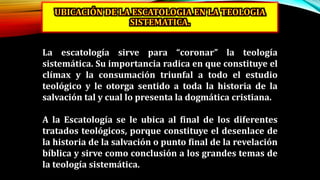 La escatología sirve para “coronar” la teología
sistemática. Su importancia radica en que constituye el
clímax y la consumación triunfal a todo el estudio
teológico y le otorga sentido a toda la historia de la
salvación tal y cual lo presenta la dogmática cristiana.
A la Escatología se le ubica al final de los diferentes
tratados teológicos, porque constituye el desenlace de
la historia de la salvación o punto final de la revelación
bíblica y sirve como conclusión a los grandes temas de
la teología sistemática.
 