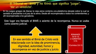 ROMANOS
14:10-13;
2 CORINTIOS
5:10.
1Corintios 3:9-15
En ese sentido el Bimá de Cristo está
relacionada con la idea de prominencia,
dignidad, autoridad, honor y
recompensa en vez de justicia y juicio.
El Tribunal es Bimá y no Krinó: que significa “juzgar”,
“dar un veredicto”.
En los juegos griegos de Atenas la vieja arena contenía una plataforma elevada sobre la cual se
sentaba el presidente o el juez de la arena. Desde allí recompensaba a todos los contendientes; y
allí recompensaba a los ganadores.
Este lugar era llamado el BIMÁ o asiento de la recompensa. Nunca se usaba
como asiento judicial.
 