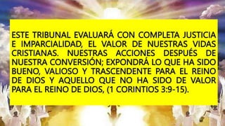 ESTE TRIBUNAL EVALUARÁ CON COMPLETA JUSTICIA
E IMPARCIALIDAD, EL VALOR DE NUESTRAS VIDAS
CRISTIANAS. NUESTRAS ACCIONES DESPUÉS DE
NUESTRA CONVERSIÓN; EXPONDRÁ LO QUE HA SIDO
BUENO, VALIOSO Y TRASCENDENTE PARA EL REINO
DE DIOS Y AQUELLO QUE NO HA SIDO DE VALOR
PARA EL REINO DE DIOS, (1 CORINTIOS 3:9-15).
 