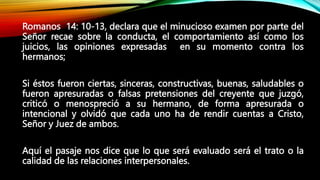 Romanos 14: 10-13, declara que el minucioso examen por parte del
Señor recae sobre la conducta, el comportamiento así como los
juicios, las opiniones expresadas en su momento contra los
hermanos;
Si éstos fueron ciertas, sinceras, constructivas, buenas, saludables o
fueron apresuradas o falsas pretensiones del creyente que juzgó,
criticó o menospreció a su hermano, de forma apresurada o
intencional y olvidó que cada uno ha de rendir cuentas a Cristo,
Señor y Juez de ambos.
Aquí el pasaje nos dice que lo que será evaluado será el trato o la
calidad de las relaciones interpersonales.
 