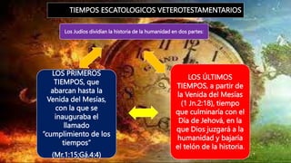 TIEMPOS ESCATOLOGICOS VETEROTESTAMENTARIOS
Los Judíos dividían la historia de la humanidad en dos partes:
LOS ÚLTIMOS
TIEMPOS, a partir de
la Venida del Mesías
(1 Jn.2:18), tiempo
que culminaría con el
Día de Jehová, en la
que Dios juzgará a la
humanidad y bajaría
el telón de la historia.
LOS PRIMEROS
TIEMPOS, que
abarcan hasta la
Venida del Mesías,
con la que se
inauguraba el
llamado
“cumplimiento de los
tiempos”
(Mr.1:15;Gá.4:4)
 