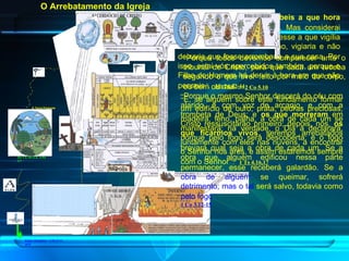 “ Vigiai, pois, porque  não sabeis a que hora há de vir o vosso Senhor .   Mas considerai isto: se o pai de família soubesse a que vigília da noite havia de vir o ladrão, vigiaria e não deixaria que fosse arrombada a sua casa.   Por isso, estai vós apercebidos também, porque o Filho do Homem há de vir à hora em que não penseis ” .   Mt 24.42-44 “ Porque o mesmo Senhor descerá do céu com alarido, e com voz de arcanjo, e com a trombeta de Deus; e  os que   morreram  em Cristo ressuscitarão primeiro; depois, nós,  os que ficarmos vivos , seremos arrebatados juntamente com eles nas nuvens, a encontrar o Senhor nos ares, e assim estaremos sempre com o Senhor ” .   1 Ts 4.16,17 “ Porque todos devemos comparecer ante o tribunal de Cristo, para que cada um receba segundo o que tiver feito por meio do corpo, ou bem ou mal ” .   2 Co 5.10 “ E, se alguém sobre este fundamento formar um edifício de ouro, prata, pedras preciosas, madeira, feno, palha,   a obra de cada um se manifestará; na verdade, o Dia a declarará, porque pelo fogo será descoberta; e o fogo provará qual seja a obra de cada um.   Se a obra que alguém edificou nessa parte permanecer, esse receberá galardão.   Se a  obra de alguém  se queimar, sofrerá  detrimento; mas o tal  será salvo, todavia como  pelo fogo ” .   1 Co 3.12-15 O Arrebatamento da Igreja Gn 1.3; Gn 2.3;  2 Pe 3.7 A Terra Presente Anjos decaídos – 2 Pe 2.11; Jd 6 
