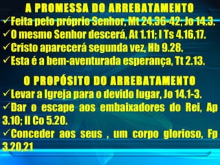 A PROMESSA DO ARREBATAMENTO Feita pelo próprio Senhor, Mt 24.36-42; Jo 14.3. O mesmo Senhor descerá, At 1.11; I Ts 4.16,17. Cristo aparecerá segunda vez, Hb 9.28. Esta é a bem-aventurada esperança, Tt 2.13. O PROPÓSITO DO ARREBATAMENTO Levar a Igreja para o devido lugar, Jo 14.1-3. Dar o escape aos embaixadores do Rei, Ap 3.10; II Co 5.20. Conceder aos seus , um corpo glorioso, Fp 3.20,21 