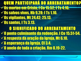 QUEM PARTICIPARÁ DO ARREBATAMENTO?   Os mortos em Cristo, I Co 15.52; I Ts 4.16.  Os salvos vivos, Hb 9.28; I Ts 1.10.  Os vigilantes, Mt 24.42; 25.13.  Os santos, I Ts 3.13.  O SIGNIFICADO DO ARREBATAMENTO   O ponto culminante da redenção, I Co 15.51-54.  A resposta da oração da Igreja, Mt 6.10. A esperança da Igreja, Cl 3.4.  O anelo de toda a criação, Rm 8.19-22.  