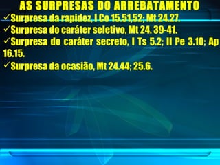 AS SURPRESAS DO ARREBATAMENTO   Surpresa da rapidez, I Co 15.51,52; Mt 24.27.  Surpresa do caráter seletivo, Mt 24. 39-41.  Surpresa do caráter secreto, I Ts 5.2; II Pe 3.10; Ap 16.15.  Surpresa da ocasião, Mt 24.44; 25.6.   