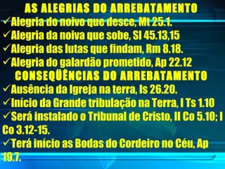 AS ALEGRIAS DO ARREBATAMENTO   Alegria do noivo que desce, Mt 25.1.  Alegria da noiva que sobe, Sl 45.13,15  Alegria das lutas que findam, Rm 8.18.  Alegria do galardão prometido, Ap 22.12  CONSEQÜÊNCIAS DO ARREBATAMENTO   Ausência da Igreja na terra, Is 26.20.  Início da Grande tribulação na Terra, I Ts 1.10  Será instalado o Tribunal de Cristo, II Co 5.10; I Co 3.12-15.  Terá início as Bodas do Cordeiro no Céu, Ap 19.7.  