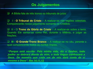 Os Julgamentos “ Porque está escrito: Pela minha vida, diz o Senhor, todo joelho se dobrará diante de mim, e toda língua confessará a Deus. De maneira que cada um de nós dará conta de si mesmo a Deus”.  Rm 14.11,12   A Bíblia fala de três tronos ou tribunais de juízo:  I -  O Tribunal de Cristo  – A realizar-se nas regiões celestiais. Comparecerão nesse julgamento somente os Cristãos; II - O  Trono da Glória de Cristo  – A realizar-se sobre a terra. Quando Ele sentar-se como Rei, durante o Milênio, a julgar as Nações; III -   O   Grande Trono Branco  – A realizar-se no céu, perante o qual comparecerão todos os mortos ímpios. 