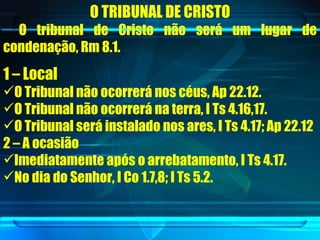 O TRIBUNAL DE CRISTO O tribunal de Cristo não será um lugar de condenação, Rm 8.1. 1 – Local O Tribunal não ocorrerá nos céus, Ap 22.12. O Tribunal não ocorrerá na terra, I Ts 4.16,17. O Tribunal será instalado nos ares, I Ts 4.17; Ap 22.12 2 – A ocasião Imediatamente após o arrebatamento, I Ts 4.17. No dia do Senhor, I Co 1.7,8; I Ts 5.2. 