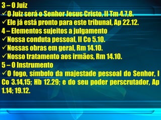 3 – O Juiz O Juiz será o Senhor Jesus Cristo, II Tm 4.7,8. Ele já está pronto para este tribunal, Ap 22.12.  4 – Elementos sujeitos a julgamento Nossa conduta pessoal, II Co 5.10. Nossas obras em geral, Rm 14.10. Nosso tratamento aos irmãos, Rm 14.10. 5 – O Instrumento O fogo, símbolo da majestade pessoal do Senhor, I Co 3.14,15; Hb 12.29; e do seu poder perscrutador, Ap 1.14; 19.12. 