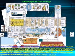 “ Eles voluntariamente ignoram isto: que pela palavra de Deus já desde a antiguidade exi stiram os céus e a terra, que foi tirada da água e no meio da água subsiste; pelas quais coisas pereceu o mundo de então, coberto com as águas do dilúvio. Mas os céus e a terra que agora existem pela mesma palavra se reservam como tesouro e se guardam para o fogo, até o Dia do Juízo e da perdição dos homens ímpios ” .   2 Pe 3.5,6,7 “ Aguardando e apressando-vos para a vinda do Dia de Deus, em que  os céus, em fogo, se desfarão , e os elementos, ardendo, se fundirão?   Mas nós, segundo a sua promessa, aguardamos  novos céus e nova terra , em que habita a justiça   ” .   2 Pe 3.12,13 A Renovação da Terra por Fogo “ Depois, virá o fim, quando ( Cristo ) tiver entregado o Reino a Deus, ao Pai, e quando houver aniquilado todo império e toda potestade e força   justiça   ” .   1 Co 15.24   