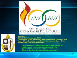 http://www.assembleiadedeuslimeira.com.br/ Email: jose_venturaneto@hotmail.com Blog: http://venturaneto.blogspot.com/ Bibliografia: Bíblia de Estudo Pentecostal – CPAD; O Plano Divino Através dos Séculos –  Nels Lawrense Olson  6° Edição – CPAD; Mapa – O Plano Divino Através dos Séculos – Nels Lawrense Olson – CPAD; Slides IBADEP – Prof Pr Jonas Rodrigues. 