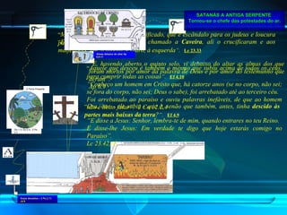SATANÁS A ANTIGA SERPENTE   Tornou-se o chefe das potestades do ar. “ E, quando chegaram ao lugar chamado a  Caveira , ali o crucificaram e aos malfeitores, um, à direita, e outro, à esquerda ” .   Lc 23.33 “ Mas nós pregamos a Cristo crucificado, que é escândalo para os judeus e loucura para os gregos ” .   1 Co 1.23 “ Ora, isto - ele subiu - que é, senão que também, antes, tinha  descido às partes mais baixas da terra ? ” .   Ef 4.9 “ Aquele que desceu é também o mesmo que subiu acima de todos os céus, para cumprir todas as coisas ” .   Ef 4.10 “ E disse a Jesus: Senhor, lembra-te de mim, quando entrares no teu Reino.  E disse-lhe Jesus: Em verdade te digo que hoje estarás comigo no Paraíso”.  Lc 23.42,43 “ E, havendo aberto o quinto selo, vi debaixo do altar as almas dos que foram mortos por amor da palavra de Deus e por amor do testemunho que deram”.  Ap 6.9 “ Conheço um homem em Cristo que, há catorze anos (se no corpo, não sei; se fora do corpo, não sei; Deus o sabe), foi arrebatado até ao terceiro céu.  Foi arrebatado ao paraíso e ouviu palavras inefáveis, de que ao homem não é lícito falar”.  2 Co 12.2,4 Gn 1.3; Gn 2.3;  2 Pe 3.7 A Terra Presente Anjos decaídos – 2 Pe 2.11; Jd 6 Almas debaixo do altar Ap 6.9-11 