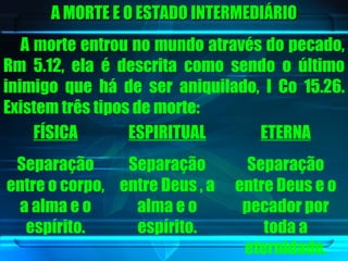 A MORTE E O ESTADO INTERMEDIÁRIO A morte entrou no mundo através do pecado, Rm 5.12, ela é descrita como sendo o último inimigo que há de ser aniquilado, I Co 15.26. Existem três tipos de morte: FÍSICA Separação entre o corpo, a alma e o espírito. ESPIRITUAL Separação entre Deus , a alma e o espírito. ETERNA Separação entre Deus e o pecador por toda a eternidade. 