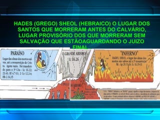 HADES (GREGO) SHEOL (HEBRAICO) O LUGAR DOS SANTOS QUE MORRERAM ANTES DO CALVÁRIO, LUGAR PROVISÓRIO DOS QUE MORRERAM SEM SALVAÇÃO QUE ESTÃOAGUARDANDO O JUIZO FINAL . 
