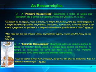 As Ressurreições. A   “ Primeira Ressurreição ”  beneficiará a todos os justos que faleceram até o tempo da segunda Vinda de Cristo ( Ap 11.18; 20.6 ) . “ E iraram-se as nações, e veio a tua ira, e o tempo dos mortos, para que sejam julgados, e o tempo de dares o galardão aos profetas, teus servos, e aos santos, e aos que temem o teu nome, a pequenos e a grandes, e o tempo de destruíres os que destroem a terra ”.   Ap 11.18   A  “ Segunda Ressurreição ”  abrangerá todos os iníquos mortos de todos os séculos desde Adão, e realizar-se-á depois do Milênio, no tempo da renovação da terra por fogo ( Ap 20.5; 11.15 ). Portanto acontecerá 1000 anos depois da primeira ressurreição . “ Mas os outros mortos não reviveram, até que os mil anos se acabaram. Esta é a primeira ressurreição ”.   Ap 20.5   “ Mas cada um por sua ordem: Cristo, as primícias; depois, os que são de Cristo, na sua vinda ”.   1 Co 15.23   