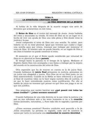 IES JUAN D’OPAZO                      RELIGIÓN Y MORAL CATÓLICA

                           TEMA 9:
         LA ENSEÑANZA CRISTIANA SOBRE
                             LA VIDA DESPUES DE LA MUERTE

   Al hablar de la vida después de la muerte surgen una serie de
términos que aclararemos en este tema.

   El Reino de Dios es el centro del mensaje de Jesús. Jesús hablaba
del reino y anunciaba su venida. El reino de Dios no es un lugar es el
hecho de vivir con ayuda de Dios una vida plena y feliz donde reine la
justicia y la paz.
   Jesús comparaba el reino de Dios con una semilla. Ya existe, pero
todavía no en su total plenitud. Igual que tenemos que cuidar y regar
una semilla para que crezca, tenemos que trabajar por instaurar el
reino de Dios. El hombre solo no puede hacerlo, es un regalo de Dios y
sin Dios el hombre no puede construir el reino.

  El momento en el que el Reino quede establecido por voluntad de
Dios en su plenitud se llama parusía.
  El tiempo hasta la parusía es el tiempo de la Iglesia. Mediante el
Espíritu Santo Dios nos acompaña y nos llama a trabajar por la mejora
del mundo en la construcción del reino de Dios.

   Otra expresión que ha de tenerse en cuenta es la de juicio final.
Cuando hablamos de juicio final pensamos en justicia, pensamos en
un juicio con abogados y jueces. Pero Dios no es un Dios justo, es un
Dios misericordioso. Cuando en la Biblia se hace referencia a un juicio
al final de nuestras vidas no lo hace según nuestra idea de justicia, si
no que lo hace entendiendo justicia como justificación. Por ello al
hablar de juicio no tenemos que pensar en que Dios nos juzga si no en
que nos justifica.

  Dos preguntas que suelen hacerse son ¿qué pasará con todas las
cosas creadas? Y ¿cómo seremos nosotros?

  Cuando hablamos de una vida distinta en la que reine la justicia y la
paz no nos referimos solo a los seres humanos si no a la creación
entera (animales, naturaleza,..), Pues toda ella es sagrada y querida por
Dios.

  ¿Cómo seremos nosotros? Nuestra condición será parecida a la de
Jesús resucitado. La persona es sagrada, cada uno de nosotros lo
somos por tanto es necesaria una continuidad de nuestra identidad.
 