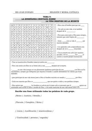 IES JUAN D’OPAZO                                        RELIGIÓN Y MORAL CATÓLICA

                                      TEMA 9:
                    LA ENSEÑANZA CRISTIANA SOBRE
                                        LA VIDA DESPUES DE LA MUERTE

    O S T R Z O D T I                   A   C   A   M   E   S   I   D   - Dios crea al hombre para que sea ____
    T   O   S   O   I   D   R   O   C   I   R   E   S   I   M   I   A
    A   B   A   C   E   D   A   D   U   B   R   E   A   S   I   S   N   - No solo en esta vida, si no también
    B   T   U   N   I   O   N   A   S   A   D   E   S   I   G   R   O
                                                                        después de la __________.
    R   E   B   O   L   A   G   O   T   E   R   J   Ú   S   T   I   D
                                                                        - Pero para estar junto a Dios para siempre,
    E   S   O   I   E   S   D   L   O   Q   Y   O   S   O   M   O   R   tenemos que estar limpios de ________.
    A   E   S   C   I   A   I   B   E   S   O   D   E   L   O   Q   E
    V   E   A   C   C   E   O   A   H   G   Q   A   J   Y   A   H   P   - Jesús _____ con su vida el _______ por
    E   R   M   E   U   R   S   M   A   U   V   N   N   A   D   A   S   nuestros pecados.
    C   B   P   R   C   S   M   P   V   T   T   O   D   O   S   Z   A
    R   M   S   R   R   U   A   O   O   D   I   D   D   E   N   I   B
                                                                        - Los apóstoles solo comprendieron esto
                                                                        después de ver a ______ resucitado.
    D   O   I   U   E   S   N   T   S   A   R   R   E   A   G   L   I
    E   H   M   S   A   C   E   I   D   L   D   E   A   L   E   E   T   - Con su muerte nos salvó por nuestros
    S   T   U   E   E   V   I   D   A   A   A   P   P   O   C   F   E   pecados, con su ________ nos _____ el
    Z   A   Y   R   I   T   E   O   L   S   E   T   R   E   U   M   R   camino a nuestra propia resurrección.


- Tras su resurrección el hombre estará en unión con ________.

- Pero esta unión con Dios no se limita solo a una _______ después de la muerte.

- ______ en esta vida (aunque no sea plenamente )podemos participar de una ____________ con Dios en los
sacramentos, siempre que trabajemos por mejorar el mundo o cuando defendamos los valores que Jesús
defendió.

- para participar de una vida eterna junto a Dios el hombre necesita ser amado y ___________ por Dios.

- Jesús nos muestra que Dios es ________________, que nos quiere a todos y nos perdona siempre.

- Dios quiere que _________ los hombres se salven por lo tanto solo es necesario que el _________ quiera ser
perdonado para recibir el amor y perdón de Dios, y así poder participar de una vida eterna junto a Él.
.
        Escribe una frase utilizando todas las palabras de cada grupo.

        /Reino / Justicia / Semilla /


        /Parusía / Completo / Reino /



        / Juicio / Justificación / misericordioso /


        / Continuidad / persona / sagrada/
 