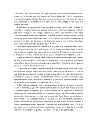 Cristo Jesús, a fin de mostrar en los siglos venideros la sobreabundante riqueza de su
gracia, por su bondad para con nosotros en Cristo Jesús» (Ef 2, 4-7). Las criaturas
experimentan la paternidad de Dios, rico en misericordia, a través del amor del Hijo de
Dios, crucificado y resucitado, el cual, como Señor, está sentado en los cielos a la
derecha del Padre.
   4. Así pues, la participación en la completa intimidad con el Padre, después del
recorrido de nuestra vida terrena, pasa por la inserción en el misterio pascual de Cristo.
San Pablo subraya con una imagen espacial muy intensa este caminar nuestro hacia
Cristo en los cielos al final de los tiempos: «Después nosotros, los que vivamos, los que
quedemos, seremos arrebatados en nubes, junto con ellos (los muertos resucitados), al
encuentro del Señor en los aires. Y así estaremos siempre con el Señor. Consolaos,
pues, mutuamente con estas palabras» (1 Ts 4, 17-18).
   En el marco de la Revelación sabemos que el «cielo» o la «bienaventuranza» en la
que nos encontraremos no es una abstracción, ni tampoco un lugar físico entre las
nubes, sino una relación viva y personal con la santísima Trinidad. Es el encuentro con
el Padre, que se realiza en Cristo resucitado gracias a la comunión del Espíritu Santo.
   Es preciso mantener siempre cierta sobriedad al describir estas realidades últimas,
ya que su representación resulta siempre inadecuada. Hoy el lenguaje personalista
logra reflejar de una forma menos impropia la situación de felicidad y paz en que nos
situará la comunión definitiva con Dios.
   El Catecismo de la Iglesia católica sintetiza la enseñanza eclesial sobre esta verdad
afirmando que, «por su muerte y su resurrección, Jesucristo nos ha "abierto" el cielo. La
vida de los bienaventurados consiste en la plena posesión de los frutos de la redención
realizada por Cristo, que asocia a su glorificación celestial a quienes han creído en el y
han permanecido fieles a su voluntad. El cielo es la comunidad bienaventurada de todos
los que están perfectamente incorporados a él» (n. 1026).
   5. Con todo, esta situación final se puede anticipar de alguna manera hoy, tanto en
la vida sacramental, cuyo centro es la Eucaristía, como en el don de sí mismo mediante
la caridad fraterna. Si sabemos gozar ordenadamente de los bienes que el Señor nos
regala cada día, experimentaremos ya la alegría y la paz de que un día gozaremos
plenamente. Sabemos que en esta fase terrena todo tiene límite; sin embargo, el
pensamiento de las realidades últimas nos ayuda a vivir bien las realidades penúltimas.
Somos conscientes de que mientras caminamos en este mundo estamos llamados a
buscar «las cosas de arriba, donde está Cristo sentado a la diestra de Dios» (Col 3, 1),
para estar con él en el cumplimiento escatológico, cuando en el Espíritu él reconcilie
totalmente con el Padre «lo que hay en la tierra y en los cielos» (Col 1, 20).
 