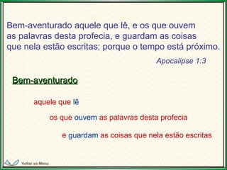 Bem-aventurado aquele que lê, e os que ouvem  as palavras desta profecia, e guardam as coisas  que nela estão escritas; porque o tempo está próximo.   Bem-aventurado aquele que  lê e  guardam  as coisas que nela estão escritas os que  ouvem  as palavras desta profecia Apocalipse 1:3 Voltar ao Menu 