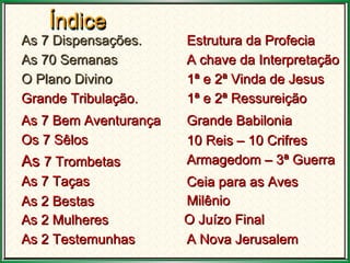 As 7  Dispensações . As 70 Semanas O Plano Divino Grande Tribulação. As 7 Bem Aventurança Os 7 Sêlos As  7 Trombetas   As 7 Taças  As 2 Bestas  As 2 Mulheres As 2 Testemunhas  Estrutura da Profecia A chave da Interpretação 1ª e 2ª Vinda de Jesus O Juízo Final Grande Babilonia 10 Reis – 10 Crifres Armagedom – 3ª Guerra   Ceia para as Aves  1ª e 2ª Ressureição Milênio  A Nova Jerusalem  Índice Índice 