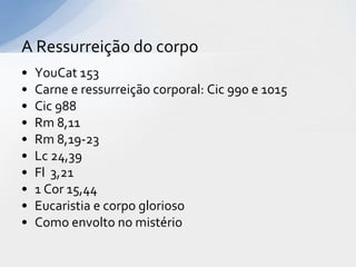 A Ressurreição do corpo
•   YouCat 153
•   Carne e ressurreição corporal: Cic 990 e 1015
•   Cic 988
•   Rm 8,11
•   Rm 8,19-23
•   Lc 24,39
•   Fl 3,21
•   1 Cor 15,44
•   Eucaristia e corpo glorioso
•   Como envolto no mistério
 